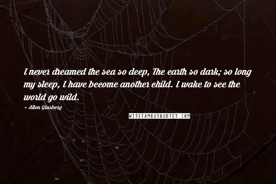 Allen Ginsberg Quotes: I never dreamed the sea so deep, The earth so dark; so long my sleep, I have become another child. I wake to see the world go wild.