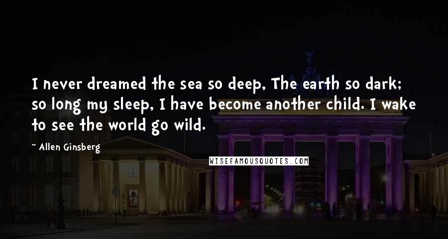 Allen Ginsberg Quotes: I never dreamed the sea so deep, The earth so dark; so long my sleep, I have become another child. I wake to see the world go wild.