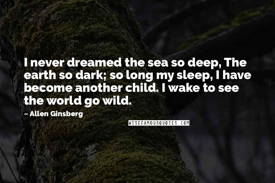 Allen Ginsberg Quotes: I never dreamed the sea so deep, The earth so dark; so long my sleep, I have become another child. I wake to see the world go wild.