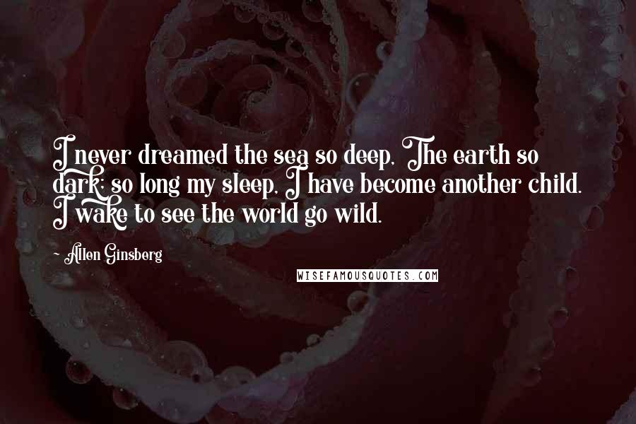 Allen Ginsberg Quotes: I never dreamed the sea so deep, The earth so dark; so long my sleep, I have become another child. I wake to see the world go wild.