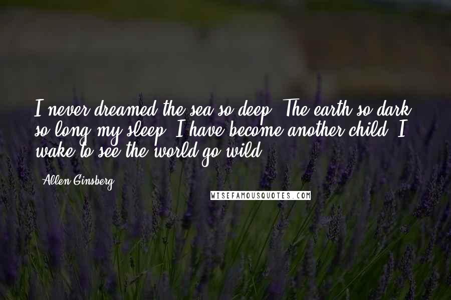 Allen Ginsberg Quotes: I never dreamed the sea so deep, The earth so dark; so long my sleep, I have become another child. I wake to see the world go wild.