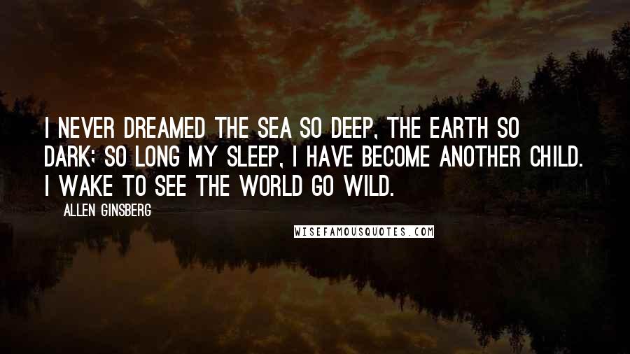 Allen Ginsberg Quotes: I never dreamed the sea so deep, The earth so dark; so long my sleep, I have become another child. I wake to see the world go wild.