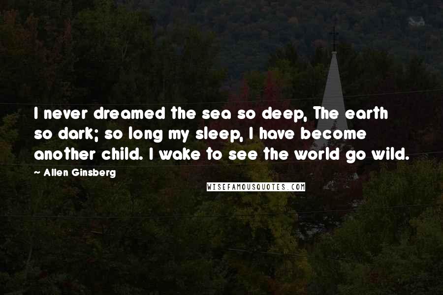Allen Ginsberg Quotes: I never dreamed the sea so deep, The earth so dark; so long my sleep, I have become another child. I wake to see the world go wild.