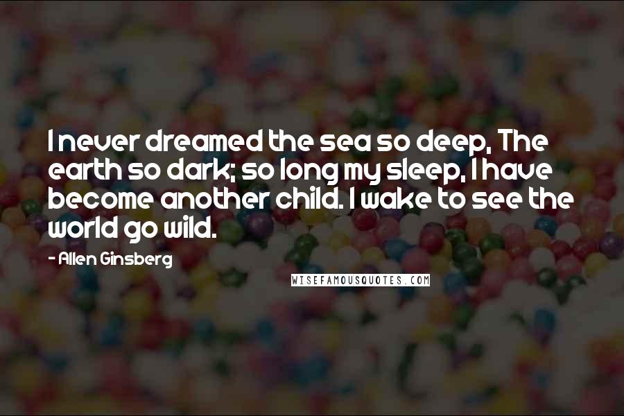 Allen Ginsberg Quotes: I never dreamed the sea so deep, The earth so dark; so long my sleep, I have become another child. I wake to see the world go wild.