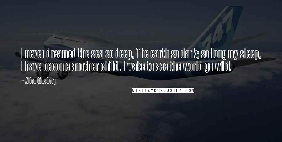 Allen Ginsberg Quotes: I never dreamed the sea so deep, The earth so dark; so long my sleep, I have become another child. I wake to see the world go wild.