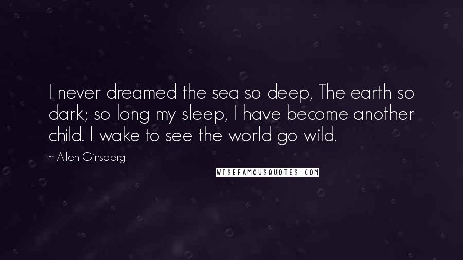Allen Ginsberg Quotes: I never dreamed the sea so deep, The earth so dark; so long my sleep, I have become another child. I wake to see the world go wild.