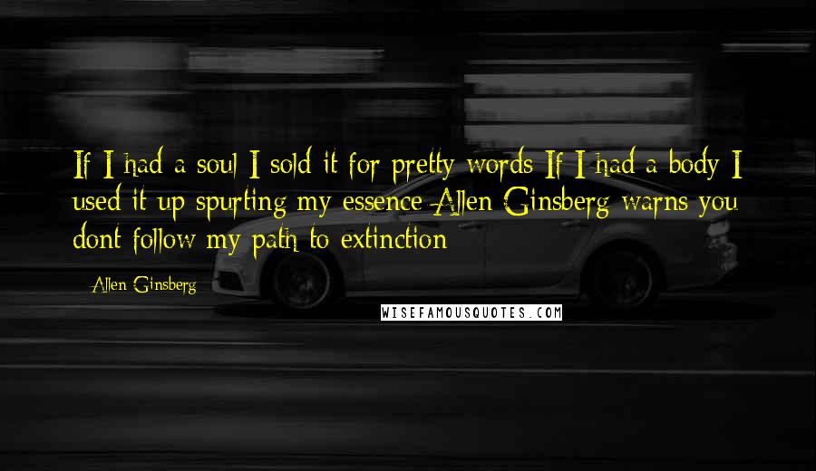 Allen Ginsberg Quotes: If I had a soul I sold it for pretty words If I had a body I used it up spurting my essence Allen Ginsberg warns you dont follow my path to extinction