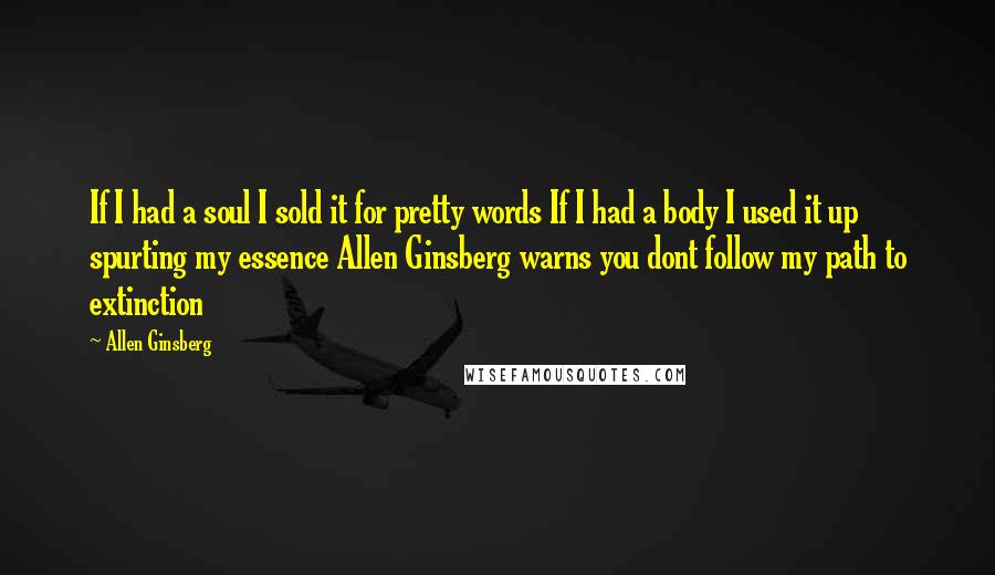 Allen Ginsberg Quotes: If I had a soul I sold it for pretty words If I had a body I used it up spurting my essence Allen Ginsberg warns you dont follow my path to extinction