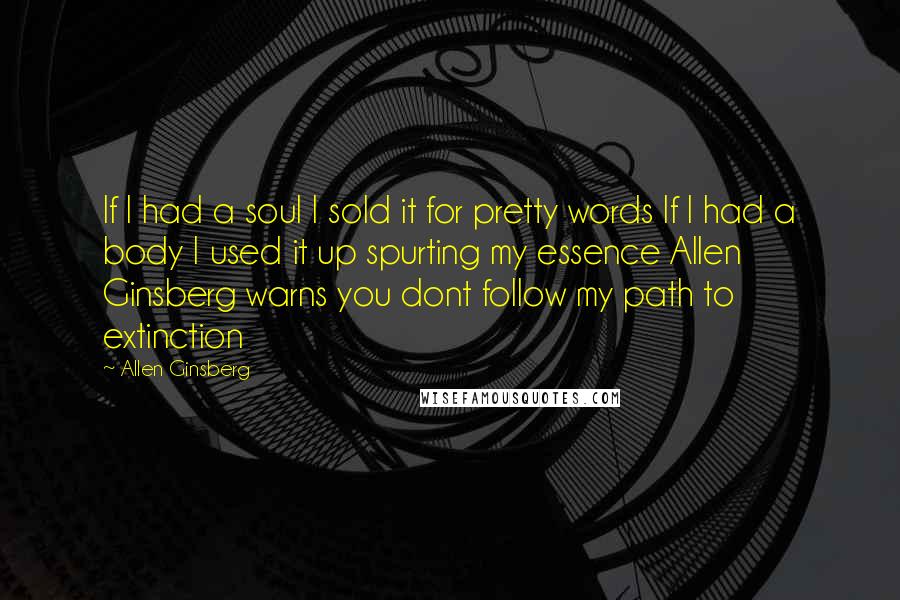 Allen Ginsberg Quotes: If I had a soul I sold it for pretty words If I had a body I used it up spurting my essence Allen Ginsberg warns you dont follow my path to extinction