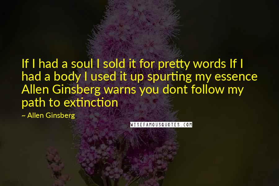 Allen Ginsberg Quotes: If I had a soul I sold it for pretty words If I had a body I used it up spurting my essence Allen Ginsberg warns you dont follow my path to extinction