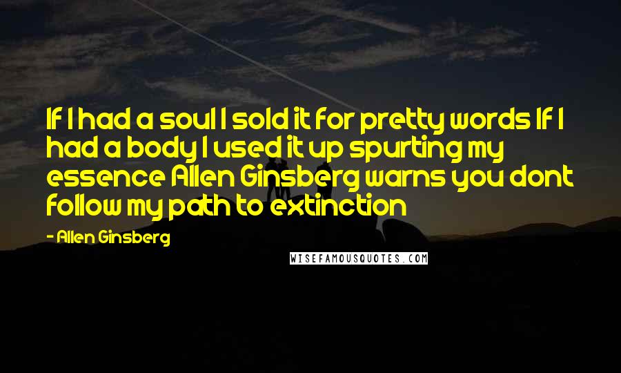 Allen Ginsberg Quotes: If I had a soul I sold it for pretty words If I had a body I used it up spurting my essence Allen Ginsberg warns you dont follow my path to extinction