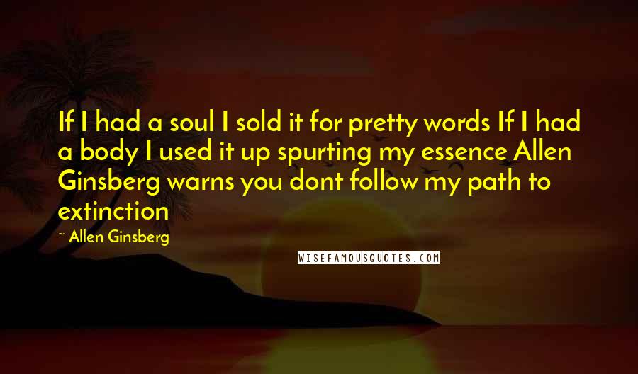 Allen Ginsberg Quotes: If I had a soul I sold it for pretty words If I had a body I used it up spurting my essence Allen Ginsberg warns you dont follow my path to extinction
