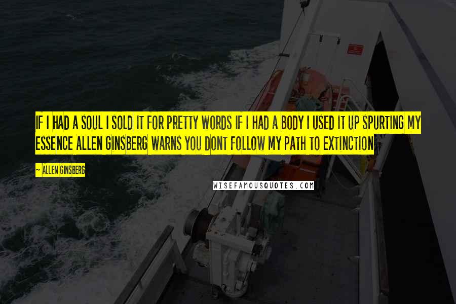 Allen Ginsberg Quotes: If I had a soul I sold it for pretty words If I had a body I used it up spurting my essence Allen Ginsberg warns you dont follow my path to extinction