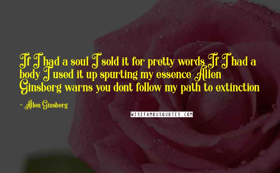 Allen Ginsberg Quotes: If I had a soul I sold it for pretty words If I had a body I used it up spurting my essence Allen Ginsberg warns you dont follow my path to extinction