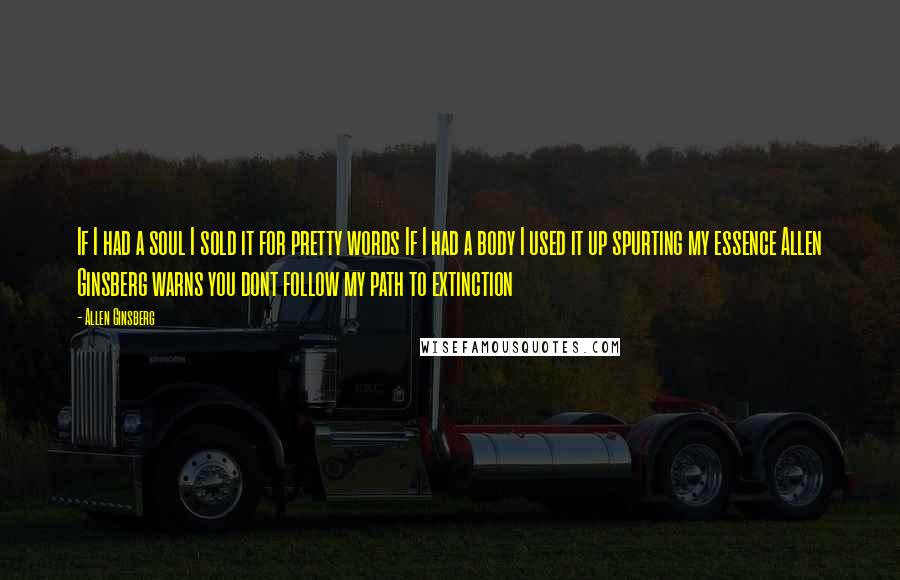 Allen Ginsberg Quotes: If I had a soul I sold it for pretty words If I had a body I used it up spurting my essence Allen Ginsberg warns you dont follow my path to extinction