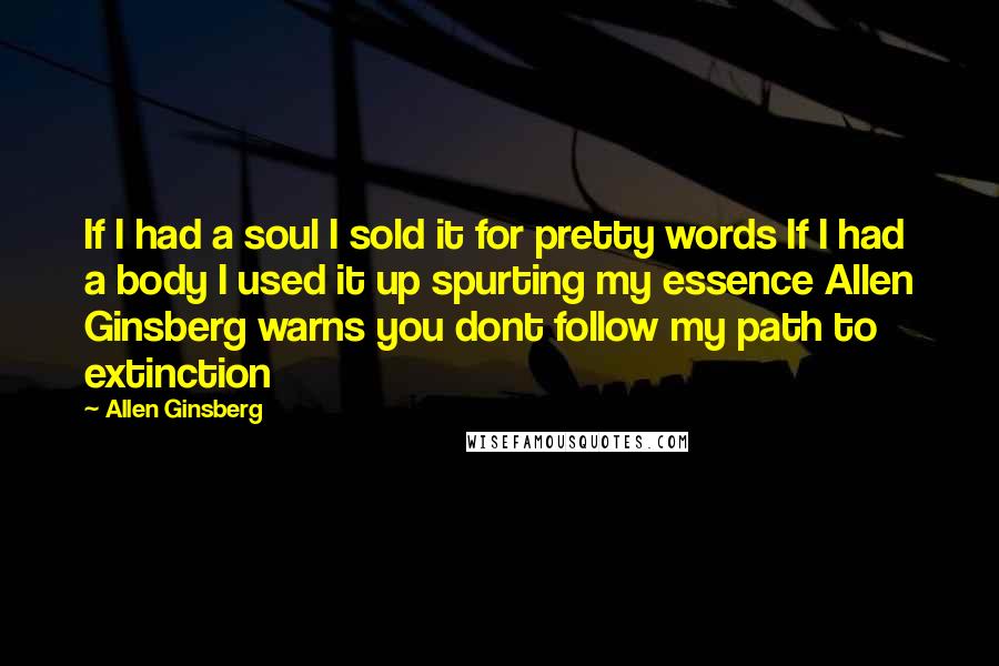 Allen Ginsberg Quotes: If I had a soul I sold it for pretty words If I had a body I used it up spurting my essence Allen Ginsberg warns you dont follow my path to extinction