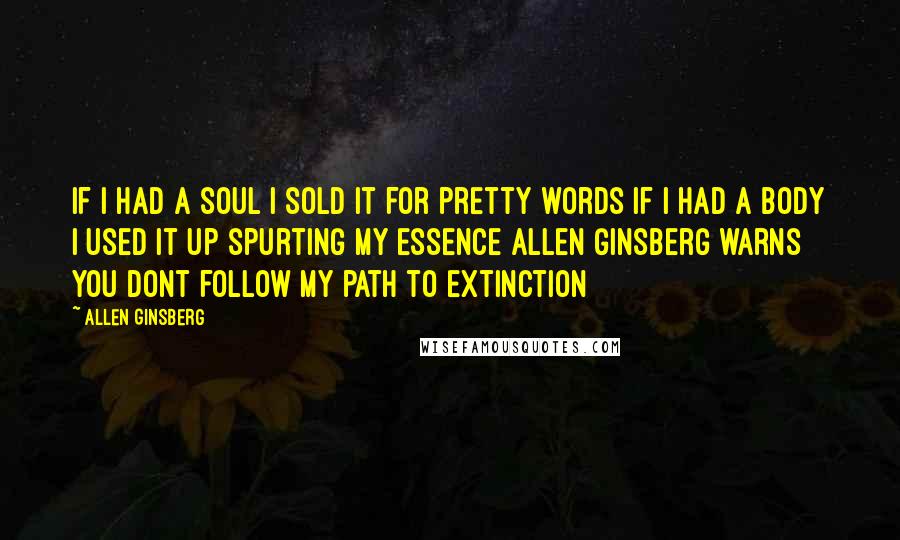 Allen Ginsberg Quotes: If I had a soul I sold it for pretty words If I had a body I used it up spurting my essence Allen Ginsberg warns you dont follow my path to extinction