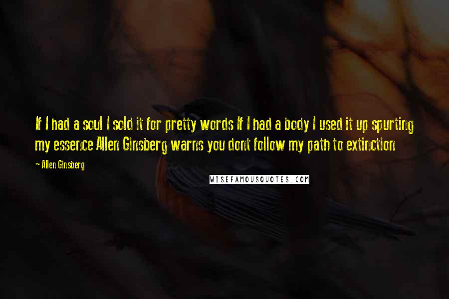 Allen Ginsberg Quotes: If I had a soul I sold it for pretty words If I had a body I used it up spurting my essence Allen Ginsberg warns you dont follow my path to extinction
