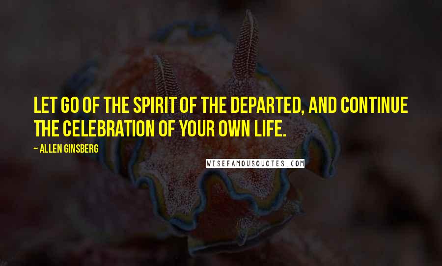 Allen Ginsberg Quotes: Let go of the spirit of the departed, and continue the celebration of your own life.