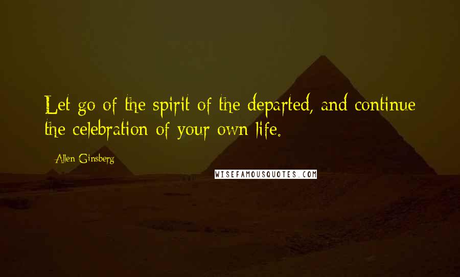 Allen Ginsberg Quotes: Let go of the spirit of the departed, and continue the celebration of your own life.