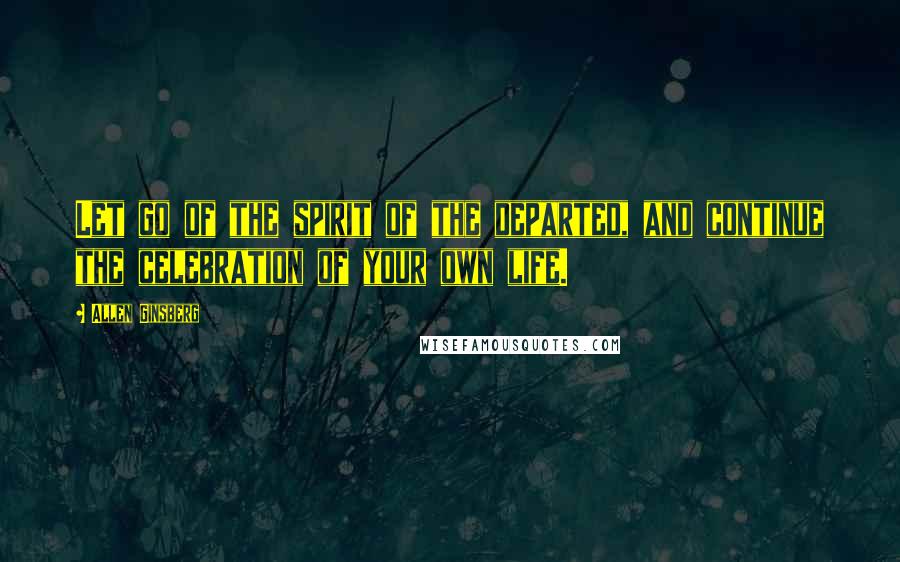 Allen Ginsberg Quotes: Let go of the spirit of the departed, and continue the celebration of your own life.