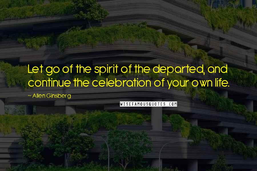 Allen Ginsberg Quotes: Let go of the spirit of the departed, and continue the celebration of your own life.