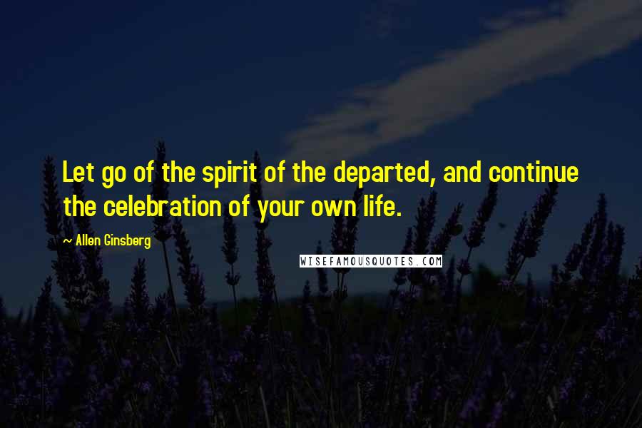 Allen Ginsberg Quotes: Let go of the spirit of the departed, and continue the celebration of your own life.