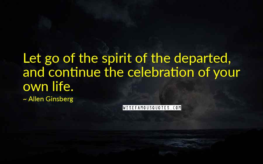 Allen Ginsberg Quotes: Let go of the spirit of the departed, and continue the celebration of your own life.