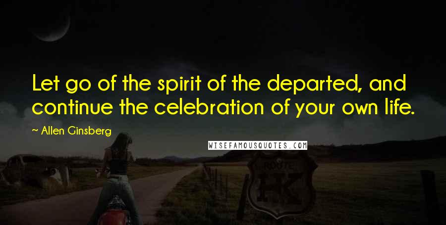 Allen Ginsberg Quotes: Let go of the spirit of the departed, and continue the celebration of your own life.