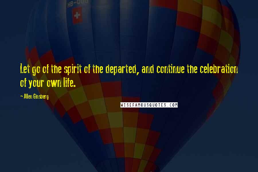 Allen Ginsberg Quotes: Let go of the spirit of the departed, and continue the celebration of your own life.