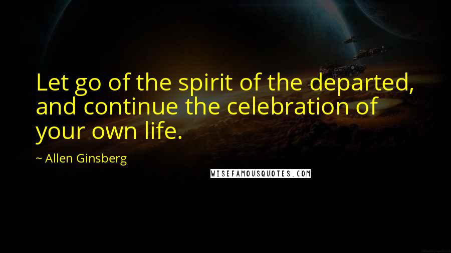 Allen Ginsberg Quotes: Let go of the spirit of the departed, and continue the celebration of your own life.