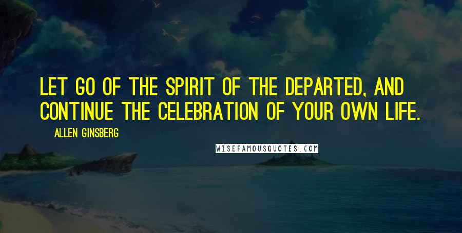 Allen Ginsberg Quotes: Let go of the spirit of the departed, and continue the celebration of your own life.