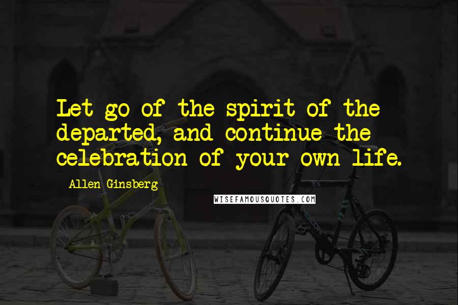 Allen Ginsberg Quotes: Let go of the spirit of the departed, and continue the celebration of your own life.
