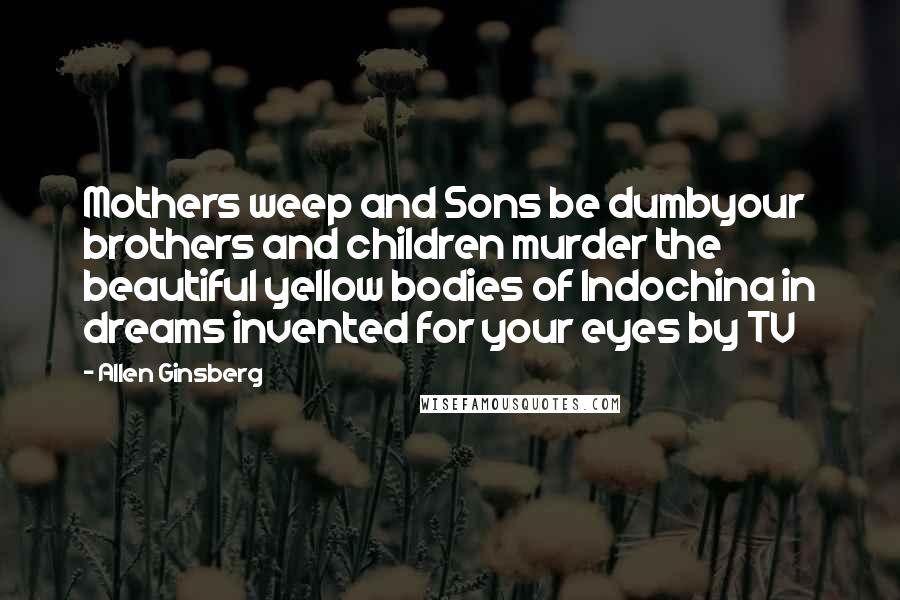 Allen Ginsberg Quotes: Mothers weep and Sons be dumbyour brothers and children murder the beautiful yellow bodies of Indochina in dreams invented for your eyes by TV