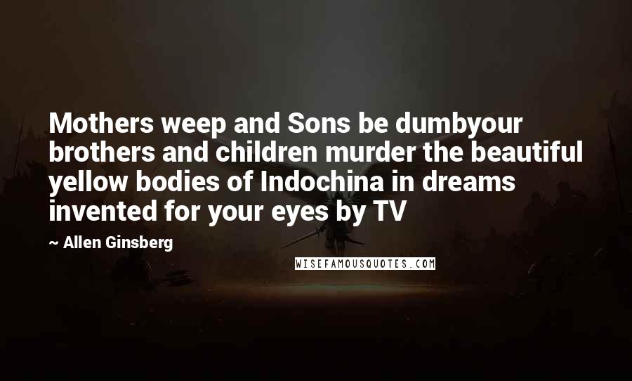 Allen Ginsberg Quotes: Mothers weep and Sons be dumbyour brothers and children murder the beautiful yellow bodies of Indochina in dreams invented for your eyes by TV