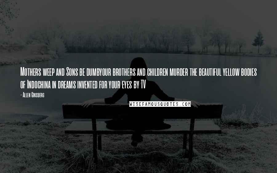 Allen Ginsberg Quotes: Mothers weep and Sons be dumbyour brothers and children murder the beautiful yellow bodies of Indochina in dreams invented for your eyes by TV