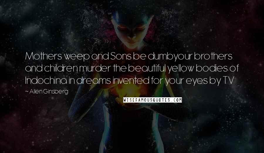 Allen Ginsberg Quotes: Mothers weep and Sons be dumbyour brothers and children murder the beautiful yellow bodies of Indochina in dreams invented for your eyes by TV