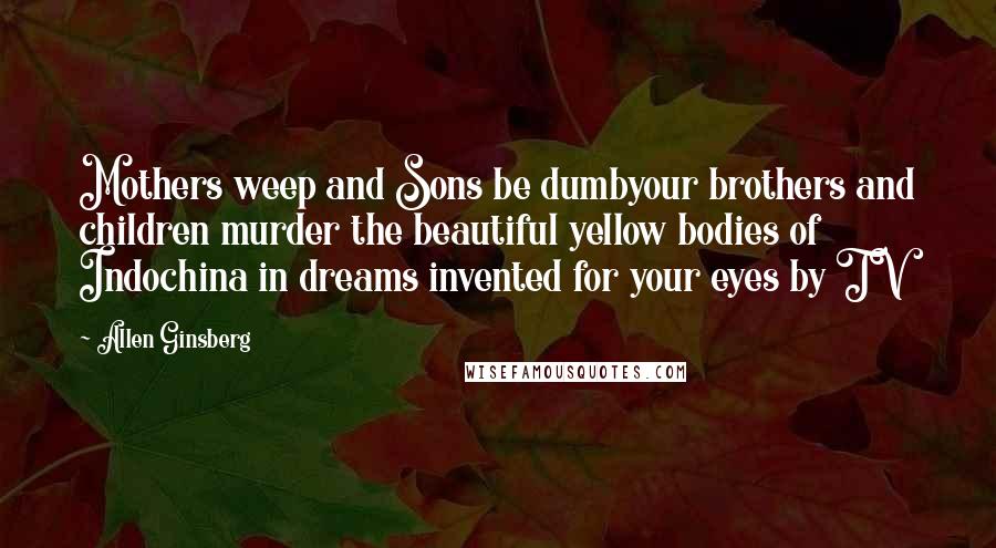 Allen Ginsberg Quotes: Mothers weep and Sons be dumbyour brothers and children murder the beautiful yellow bodies of Indochina in dreams invented for your eyes by TV