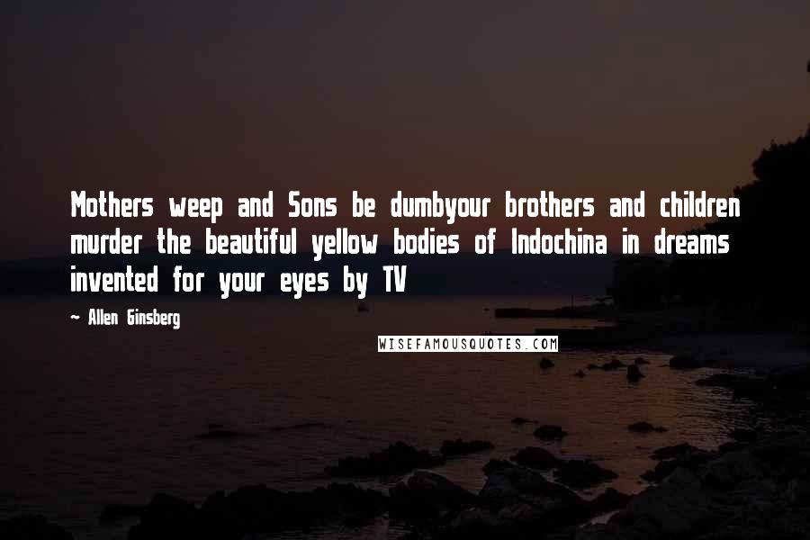 Allen Ginsberg Quotes: Mothers weep and Sons be dumbyour brothers and children murder the beautiful yellow bodies of Indochina in dreams invented for your eyes by TV