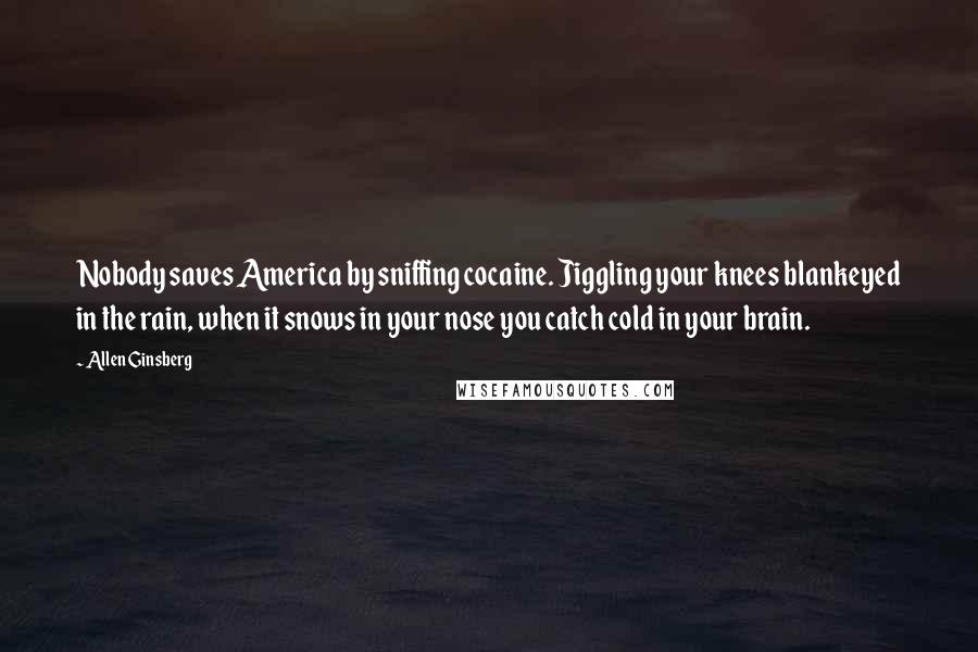 Allen Ginsberg Quotes: Nobody saves America by sniffing cocaine. Jiggling your knees blankeyed in the rain, when it snows in your nose you catch cold in your brain.