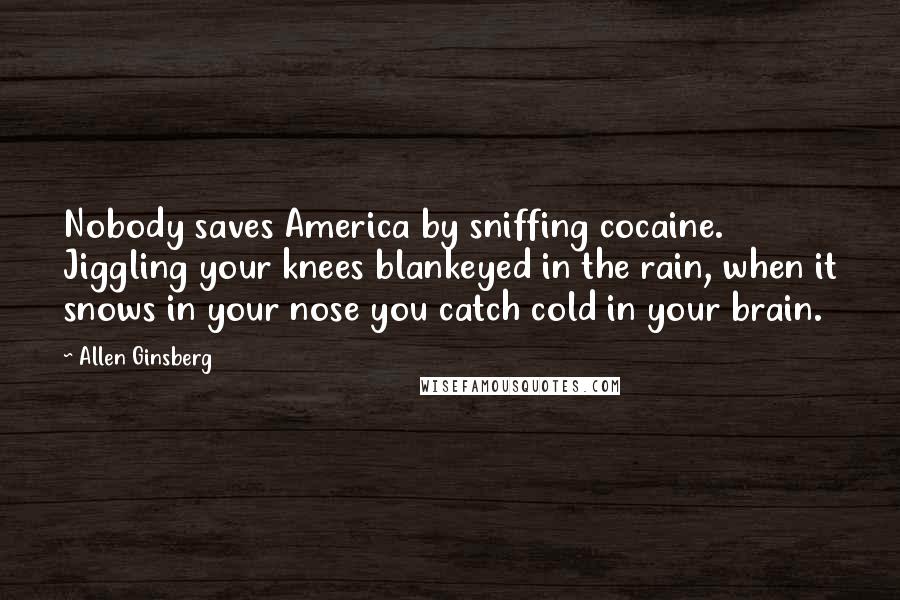 Allen Ginsberg Quotes: Nobody saves America by sniffing cocaine. Jiggling your knees blankeyed in the rain, when it snows in your nose you catch cold in your brain.