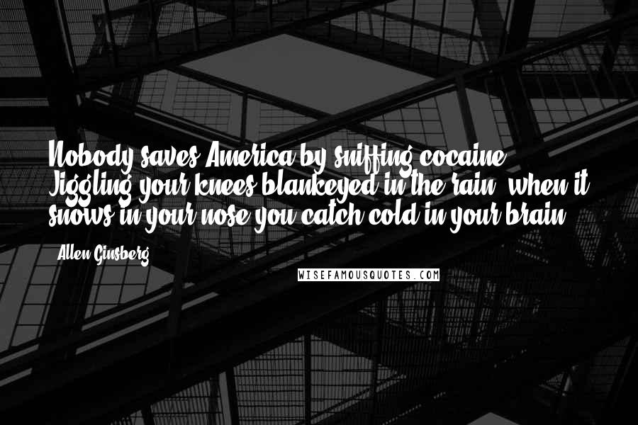 Allen Ginsberg Quotes: Nobody saves America by sniffing cocaine. Jiggling your knees blankeyed in the rain, when it snows in your nose you catch cold in your brain.