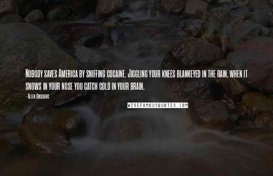 Allen Ginsberg Quotes: Nobody saves America by sniffing cocaine. Jiggling your knees blankeyed in the rain, when it snows in your nose you catch cold in your brain.