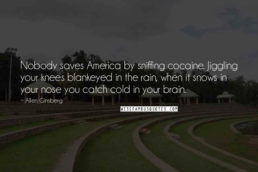 Allen Ginsberg Quotes: Nobody saves America by sniffing cocaine. Jiggling your knees blankeyed in the rain, when it snows in your nose you catch cold in your brain.