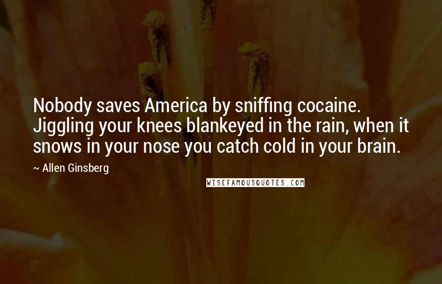 Allen Ginsberg Quotes: Nobody saves America by sniffing cocaine. Jiggling your knees blankeyed in the rain, when it snows in your nose you catch cold in your brain.