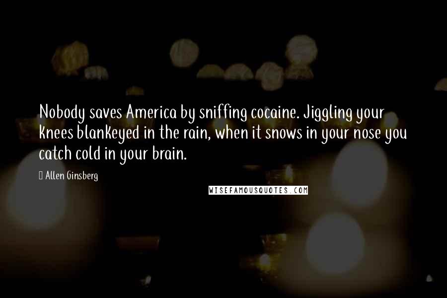 Allen Ginsberg Quotes: Nobody saves America by sniffing cocaine. Jiggling your knees blankeyed in the rain, when it snows in your nose you catch cold in your brain.