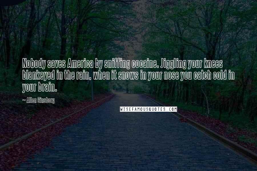 Allen Ginsberg Quotes: Nobody saves America by sniffing cocaine. Jiggling your knees blankeyed in the rain, when it snows in your nose you catch cold in your brain.