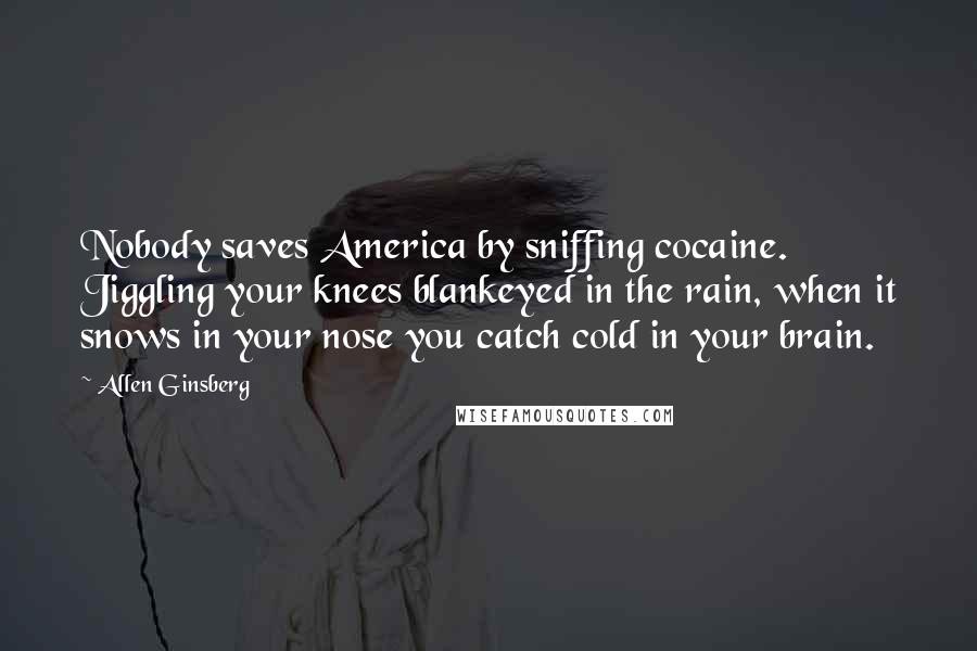 Allen Ginsberg Quotes: Nobody saves America by sniffing cocaine. Jiggling your knees blankeyed in the rain, when it snows in your nose you catch cold in your brain.