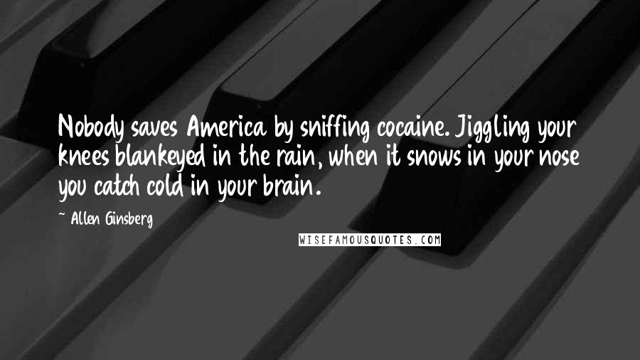 Allen Ginsberg Quotes: Nobody saves America by sniffing cocaine. Jiggling your knees blankeyed in the rain, when it snows in your nose you catch cold in your brain.