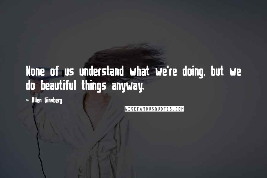 Allen Ginsberg Quotes: None of us understand what we're doing, but we do beautiful things anyway.